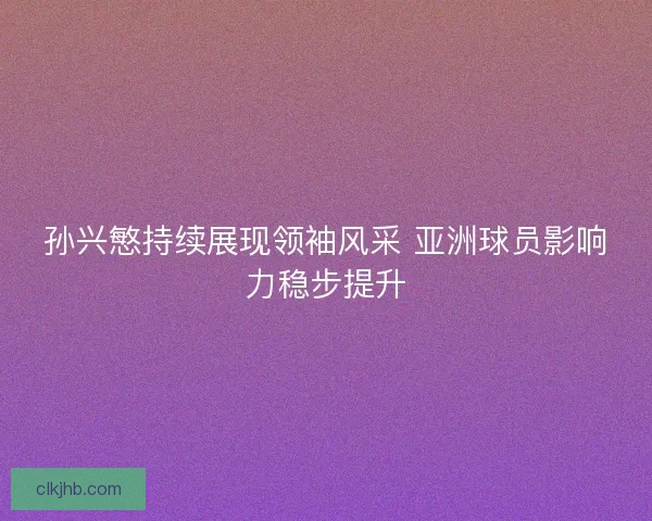 孙兴慜持续展现领袖风采 亚洲球员影响力稳步提升