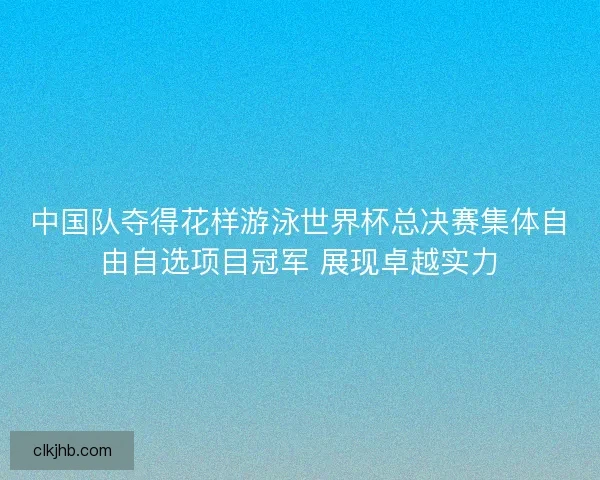 中国队夺得花样游泳世界杯总决赛集体自由自选项目冠军 展现卓越实力