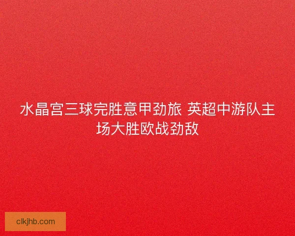 水晶宫三球完胜意甲劲旅 英超中游队主场大胜欧战劲敌